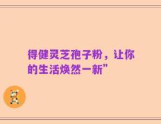 得健灵芝孢子粉，让你的生活焕然一新”