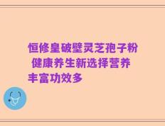 恒修皇破壁灵芝孢子粉 健康养生新选择营养丰富功效多