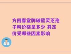方回春堂牌破壁灵芝孢子粉价格是多少 其定价受哪些因素影响