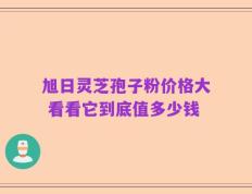 旭日灵芝孢子粉价格大 看看它到底值多少钱