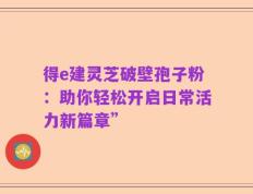 得e建灵芝破壁孢子粉：助你轻松开启日常活力新篇章”