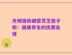 光明瑞和破壁灵芝孢子粉：健康养生的优质选择