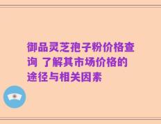 御品灵芝孢子粉价格查询 了解其市场价格的途径与相关因素