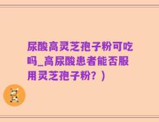 尿酸高灵芝孢子粉可吃吗_高尿酸患者能否服用灵芝孢子粉？)