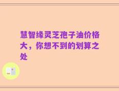 慧智缘灵芝孢子油价格大，你想不到的划算之处