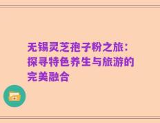 无锡灵芝孢子粉之旅：探寻特色养生与旅游的完美融合