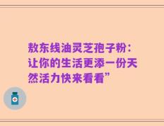 敖东线油灵芝孢子粉：让你的生活更添一份天然活力快来看看”