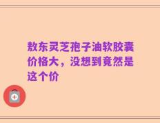 敖东灵芝孢子油软胶囊价格大，没想到竟然是这个价