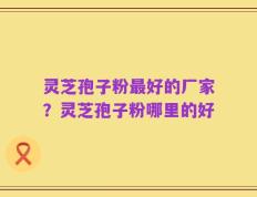 灵芝孢子粉最好的厂家？灵芝孢子粉哪里的好