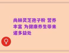 尚赫灵芝孢子粉 营养丰富 为健康养生带来诸多益处