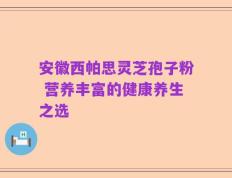 安徽西帕思灵芝孢子粉 营养丰富的健康养生之选