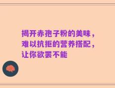 揭开赤孢子粉的美味，难以抗拒的营养搭配，让你欲罢不能