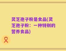 灵芝孢子粉是食品(灵芝孢子粉：一种特别的营养食品)