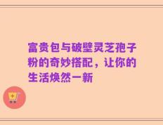 富贵包与破壁灵芝孢子粉的奇妙搭配，让你的生活焕然一新
