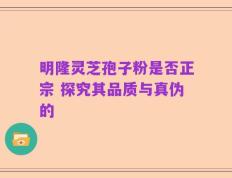 明隆灵芝孢子粉是否正宗 探究其品质与真伪的