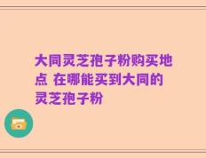 大同灵芝孢子粉购买地点 在哪能买到大同的灵芝孢子粉