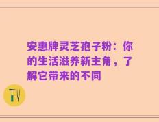 安惠牌灵芝孢子粉：你的生活滋养新主角，了解它带来的不同