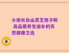 小谢长白山灵芝孢子粉 高品质养生滋补的天然健康之选