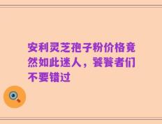 安利灵芝孢子粉价格竟然如此迷人，饕餮者们不要错过
