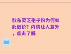 敖东灵芝孢子粉为何如此低价？内情让人意外，点击了解