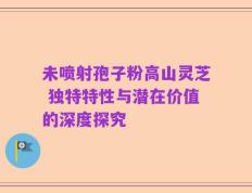 未喷射孢子粉高山灵芝 独特特性与潜在价值的深度探究