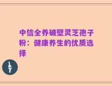 中信全养破壁灵芝孢子粉：健康养生的优质选择