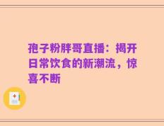 孢子粉胖哥直播：揭开日常饮食的新潮流，惊喜不断