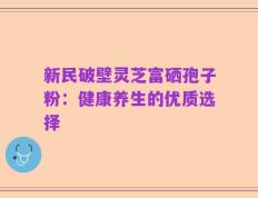 新民破壁灵芝富硒孢子粉：健康养生的优质选择