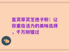 富灵草灵芝孢子粉：让你重拾活力的美味选择，千万别错过