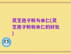 灵芝孢子粉与米仁(灵芝孢子粉和米仁的好处)