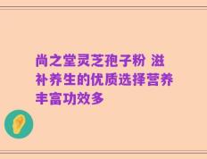 尚之堂灵芝孢子粉 滋补养生的优质选择营养丰富功效多