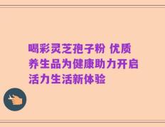 喝彩灵芝孢子粉 优质养生品为健康助力开启活力生活新体验