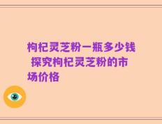 枸杞灵芝粉一瓶多少钱 探究枸杞灵芝粉的市场价格