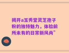 揭开a玉秀堂灵芝孢子粉的独特魅力，体验前所未有的日常新风尚”