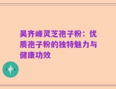 吴齐峰灵芝孢子粉：优质孢子粉的独特魅力与健康功效