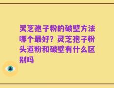 灵芝孢子粉的破壁方法哪个最好？灵芝孢子粉头道粉和破壁有什么区别吗