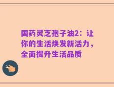 国药灵芝孢子油2：让你的生活焕发新活力，全面提升生活品质