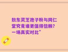 敖东灵芝孢子粉与同仁堂究竟谁更值得信赖？一场真实对比”