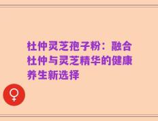 杜仲灵芝孢子粉：融合杜仲与灵芝精华的健康养生新选择