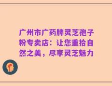 广州市广药牌灵芝孢子粉专卖店：让您重拾自然之美，尽享灵芝魅力