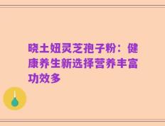 晓土妞灵芝孢子粉：健康养生新选择营养丰富功效多