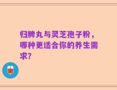 归脾丸与灵芝孢子粉，哪种更适合你的养生需求？