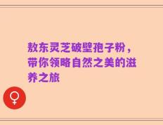 敖东灵芝破壁孢子粉，带你领略自然之美的滋养之旅