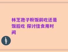 林芝孢子粉饭前吃还是饭后吃 探讨佳食用时间
