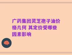 广药集团灵芝孢子油价格几何 其定价受哪些因素影响
