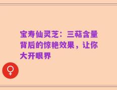 宝寿仙灵芝：三萜含量背后的惊艳效果，让你大开眼界