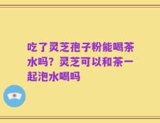 吃了灵芝孢子粉能喝茶水吗？灵芝可以和茶一起泡水喝吗