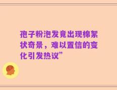 孢子粉泡发竟出现棉絮状奇景，难以置信的变化引发热议”