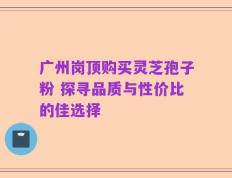 广州岗顶购买灵芝孢子粉 探寻品质与性价比的佳选择