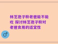 林芝孢子粉老爸能不能吃 探讨林芝孢子粉对老爸食用的适宜性